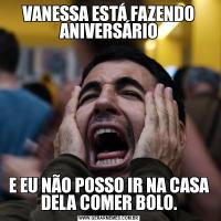 VANESSA ESTÁ FAZENDO ANIVERSÁRIOE EU NÃO POSSO IR NA CASA DELA COMER BOLO.