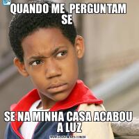 QUANDO ME  PERGUNTAM SE SE NA MINHA CASA ACABOU  A LUZ