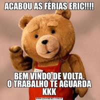 ACABOU AS FÉRIAS ERIC!!!!BEM VINDO DE VOLTA.
O TRABALHO TE AGUARDA KKK