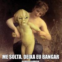 ME SOLTA, DEIXA EU BANGAR