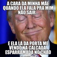 A CARA DA MINHA MÃE QUANDO ELA FALA PRA MIM NÃO SAIR...E ELA LÁ DA PORTA ME VENDO NA CALÇADA  ESPARRAMADA NO CHÃO
