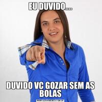 EU DUVIDO....DUVIDO VC GOZAR SEM AS BOLAS