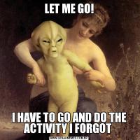 LET ME GO!
I HAVE TO GO AND DO THE ACTIVITY I FORGOT 
