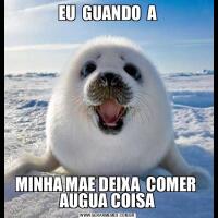 EU  GUANDO  AMINHA MAE DEIXA  COMER  AUGUA COISA