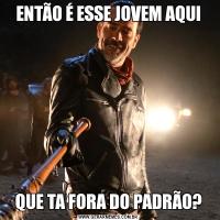 ENTÃO É ESSE JOVEM AQUIQUE TA FORA DO PADRÃO?