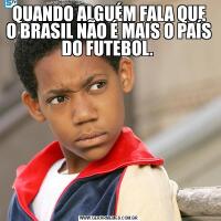 QUANDO ALGUÉM FALA QUE O BRASIL NÃO É MAIS O PAÍS DO FUTEBOL. 