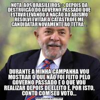 NOTA  AOS BRASILEIROS: &GT; DEPOIS DA DESTRUIÇÃO DO GOVERNO PASSADO QUE ESTAVA LEVANDO A NAÇÃO AO ABISMO RESOLVI EVITAR A CATÁSTROFE ME CANDIDATAR NOVAMENTE AO TETRA...DURANTE A MINHA CAMPANHA VOU MOSTRAR O QUE NÃO FOI FEITO PELO GOVERNO PASSADO E O QUE VOU REALIZAR DEPOIS DE ELEITO E, POR ISTO, CONTO COM SEU VOTO...