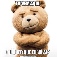 TU VEM AQUI,OU QUER QUE EU VÁ AI?