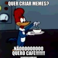 QUER CRIAR MEMES?NÃOOOOOOOOO
QUERO CAFÉ!!!!!!!