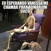 EU ESPERANDO VANESSA ME CHAMAR PARA TOMAR UM SUCO
