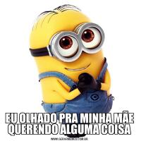 EU OLHADO PRA MINHA MÃE QUERENDO ALGUMA COISA
