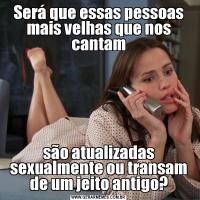 Será que essas pessoas mais velhas que nos cantamsão atualizadas sexualmente ou transam de um jeito antigo?