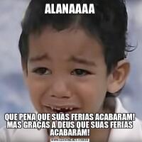 ALANAAAAQUE PENA QUE SUAS FERIAS ACABARAM! MAS GRAÇAS A DEUS QUE SUAS FERIAS ACABARAM!