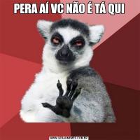 PERA AÍ VC NÃO É TÁ QUI