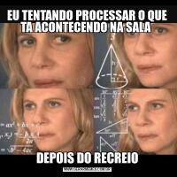 EU TENTANDO PROCESSAR O QUE TA ACONTECENDO NA SALA DEPOIS DO RECREIO