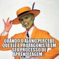 QUANDO O ALUNO PERCEBE QUE ELE É PROTAGONISTA EM SEU PROCESSO DE APRENDIZAGEM...