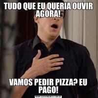 TUDO QUE EU QUERIA OUVIR AGORA!VAMOS PEDIR PIZZA? EU PAGO!