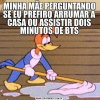 MINHA MÃE PERGUNTANDO SE EU PREFIRO ARRUMAR A CASA OU ASSISTIR DOIS MINUTOS DE BTS