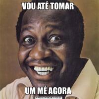 VOU ATÉ TOMAR UM MÉ AGORA 