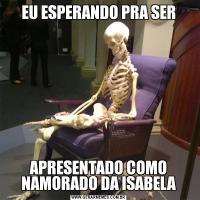 EU ESPERANDO PRA SERAPRESENTADO COMO NAMORADO DA ISABELA