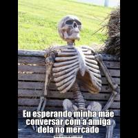 Eu esperando minha mãe conversar com a amiga dela no mercado