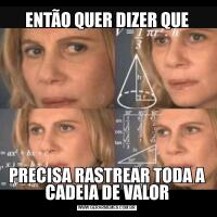 ENTÃO QUER DIZER QUEPRECISA RASTREAR TODA A CADEIA DE VALOR