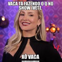 VACA TÁ FAZENDO O Q NO SHOW IVETE.XÔ VACA