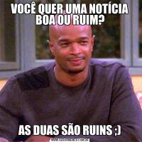 VOCÊ QUER UMA NOTÍCIA BOA OU RUIM?AS DUAS SÃO RUINS ;)