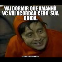 VAI DORMIR QUE AMANHÃ VC VAI ACORDAR CEDO, SUA DOIDA.