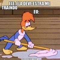 ELE; ELA DEVE ESTRA ME TRAINDO                                                                    EU; 