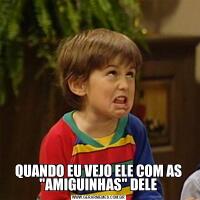 QUANDO EU VEJO ELE COM AS "AMIGUINHAS" DELE