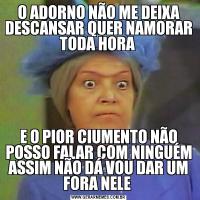 O ADORNO NÃO ME DEIXA DESCANSAR QUER NAMORAR TODA HORA E O PIOR CIUMENTO NÃO POSSO FALAR COM NINGUÉM ASSIM NÃO DÁ VOU DAR UM FORA NELE 