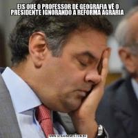 EIS QUE O PROFESSOR DE GEOGRAFIA VÊ O PRESIDENTE IGNORANDO A REFORMA AGRARIA 