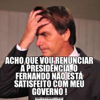 ACHO QUE VOU RENUNCIAR A PRESIDÊNCIA, O FERNANDO NÃO ESTÁ SATISFEITO COM MEU GOVERNO !