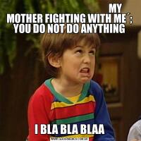                                                 MY MOTHER FIGHTING WITH ME´; YOU DO NOT DO ANYTHINGI BLA BLA BLAA