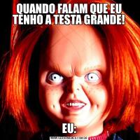 QUANDO FALAM QUE EU TENHO A TESTA GRANDE!EU: