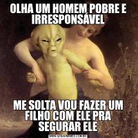 OLHA UM HOMEM POBRE E IRRESPONSÁVELME SOLTA VOU FAZER UM FILHO COM ELE PRA SEGURAR ELE