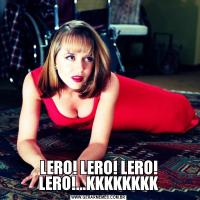 LERO! LERO! LERO! LERO!...KKKKKKKK