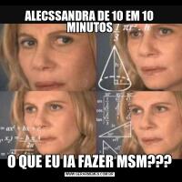 ALECSSANDRA DE 10 EM 10 MINUTOSO QUE EU IA FAZER MSM???
