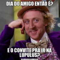 DIA DO AMIGO ENTÃO É?E O CONVITE PRA IR NA LUPULUS?