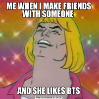 ME WHEN I MAKE FRIENDS WITH SOMEONE AND SHE LIKES BTS