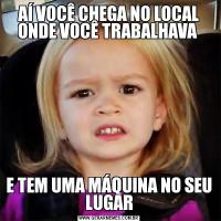 AÍ VOCÊ CHEGA NO LOCAL ONDE VOCÊ TRABALHAVA E TEM UMA MÁQUINA NO SEU LUGAR