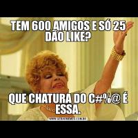 TEM 600 AMIGOS E SÓ 25 DÃO LIKE?QUE CHATURA DO C#%@ É ESSA.