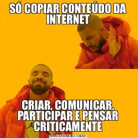 SÓ COPIAR CONTEÚDO DA INTERNETCRIAR, COMUNICAR, PARTICIPAR E PENSAR CRITICAMENTE