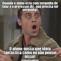 Quando o aluno esta com vergonha de falar e o professor diz : nao precisa ter vergonha!O aluno: nossa que idéia fantástica como eu não pensei nisso!