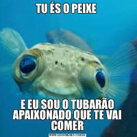 TU ÉS O PEIXE E EU SOU O TUBARÃO APAIXONADO QUE TE VAI COMER