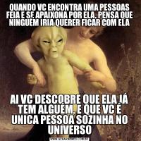 QUANDO VC ENCONTRA UMA PESSOAS FEIA E SE APAIXONA POR ELA, PENSA QUE NINGUÉM IRIA QUERER FICAR COM ELAAI VC DESCOBRE QUE ELA JÁ TEM ALGUÉM, E QUE VC É UNICA PESSOA SOZINHA NO UNIVERSO