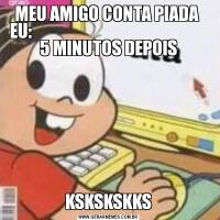 MEU AMIGO CONTA PIADA 
EU:                                                      5 MINUTOS DEPOISKSKSKSKKS