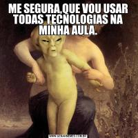 ME SEGURA,QUE VOU USAR TODAS TECNOLOGIAS NA MINHA AULA.