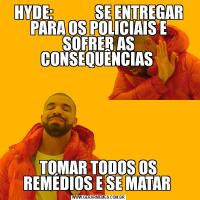HYDE:              SE ENTREGAR PARA OS POLICIAIS E SOFRER AS CONSEQUÊNCIAS TOMAR TODOS OS REMÉDIOS E SE MATAR 